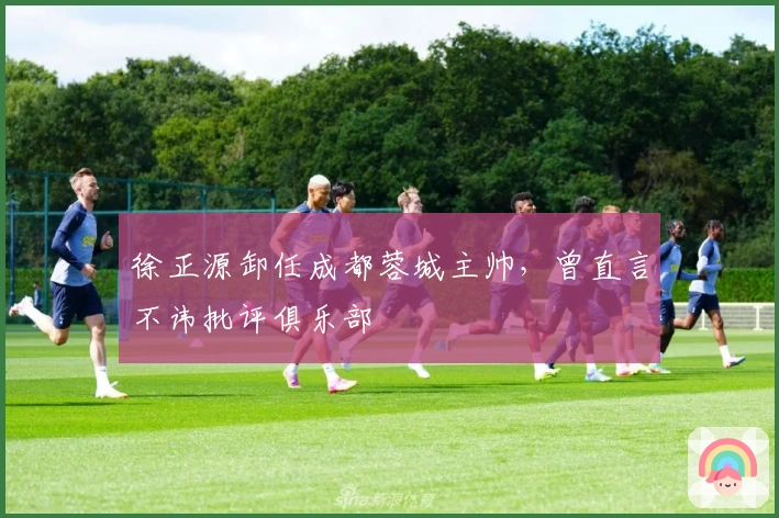 徐正源卸任成都蓉城主帅，曾直言不讳批评俱乐部