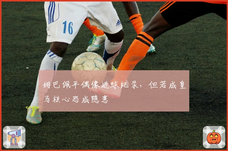 姆巴佩平偶像进球纪录，但若成皇马核心恐成隐患