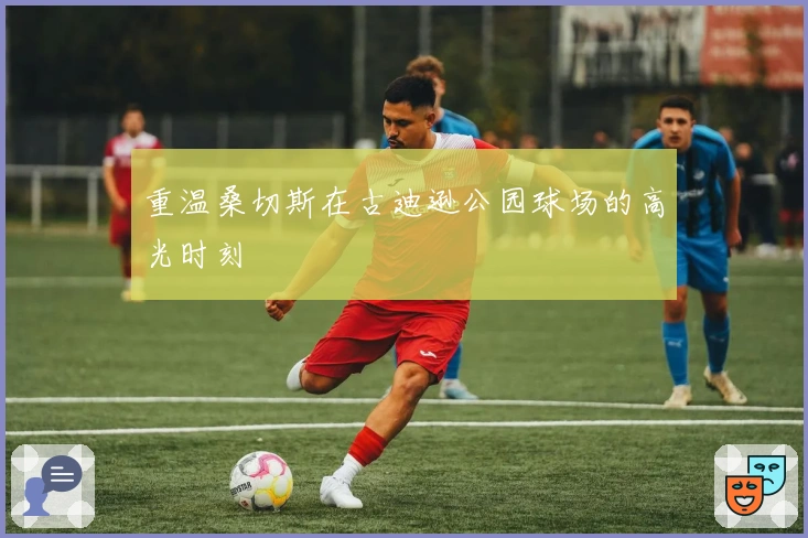 重温桑切斯在古迪逊公园球场的高光时刻