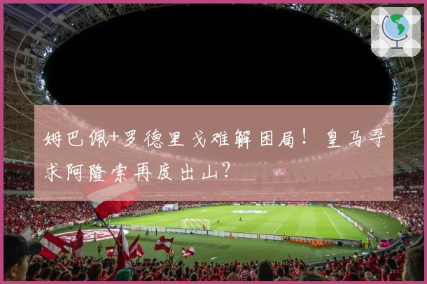 姆巴佩+罗德里戈难解困局！皇马寻求阿隆索再度出山？