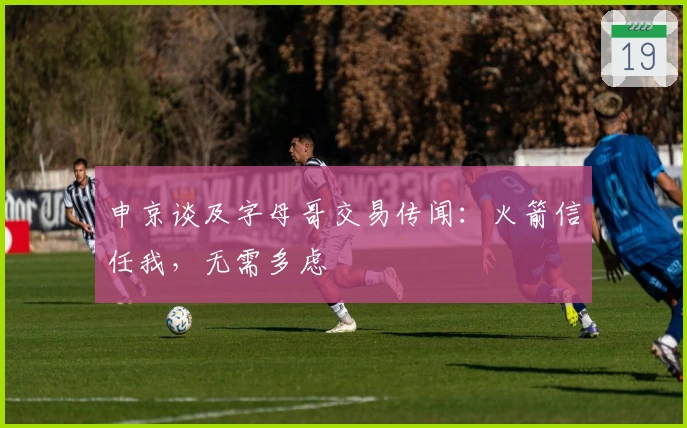 申京谈及字母哥交易传闻：火箭信任我，无需多虑