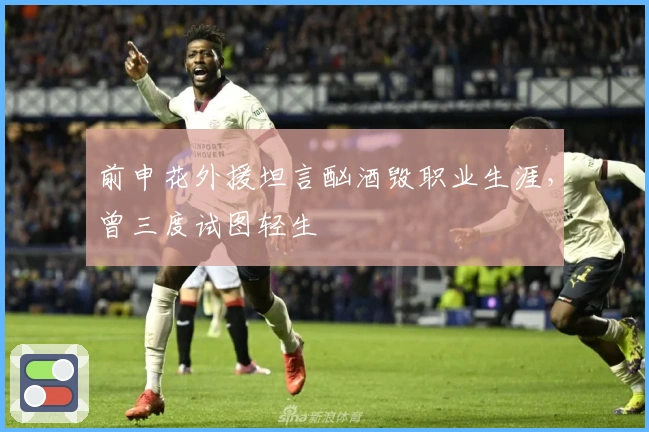 前申花外援坦言酗酒毁职业生涯，曾三度试图轻生