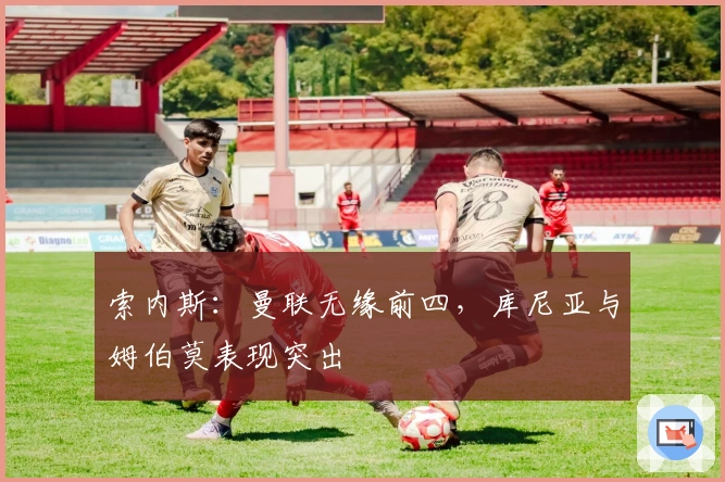 索内斯：曼联无缘前四，库尼亚与姆伯莫表现突出