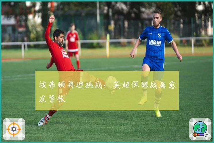 埃弗顿再迎挑战，英超保级战局愈发紧张