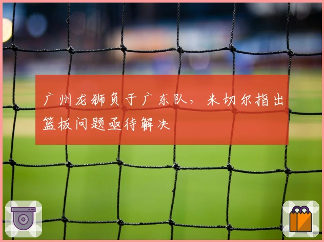 广州龙狮负于广东队，米切尔指出篮板问题亟待解决
