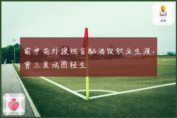 前申花外援坦言酗酒毁职业生涯，曾三度试图轻生