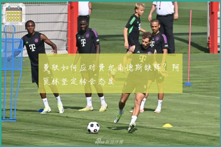 曼联如何应对费尔南德斯缺阵？阿莫林坚定转会态度