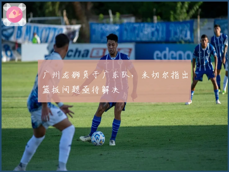 广州龙狮负于广东队，米切尔指出篮板问题亟待解决