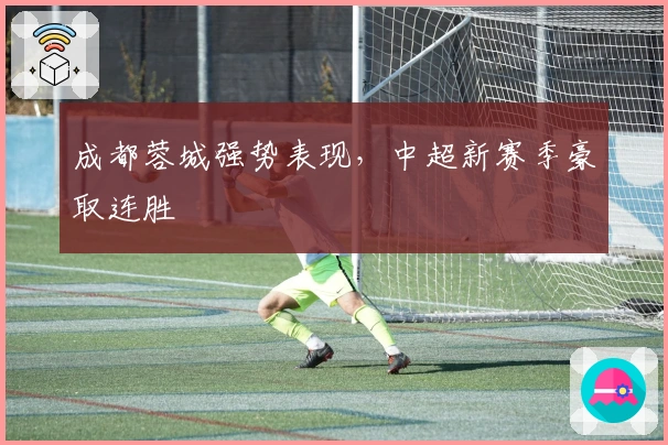 成都蓉城强势表现,中超新赛季豪取连胜
