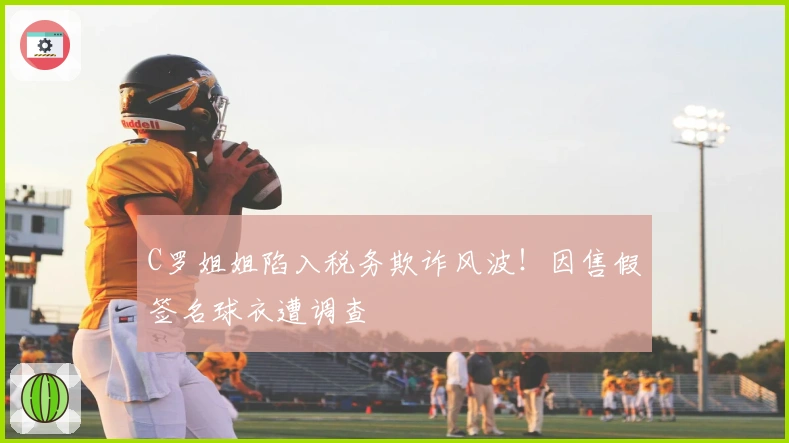 C罗姐姐陷入税务欺诈风波！因售假签名球衣遭调查